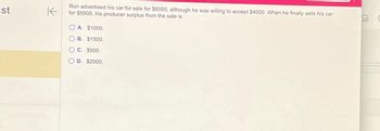 st
K
Ron advertised his car for sale for $6000, although he was willing to accept $4000. When he finally sells his car
for $5500, his producer surplus from the sale is
O A. $1000.
OB. $1500.
OC. $500.
D. $2000.
J