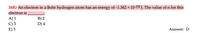 34R) An electron in a Bohr hydrogen atom has an energy of -1.362 × 10-19 J. The value of n for this
electron is
A) 1
C) 3
E) 5
B) 2
D) 4
Answer: D
