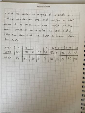 is applied to
diabets Pre- diet and
below. If we
diet
entire
population
after the diet, find
for Mo-Ms
Patient
before
after
"mga
1
64
68
den ote
2
93
a group of 10 people with
post
diet weights are listed
weight for the
as Mo before the diet and Ms.
the
95% confidence interval
95
3
2 w
the mean
34
81
во 191
85
V
5
21
M
73
67
9 110
82 70 74 66 59
807278
63
81
55
HA