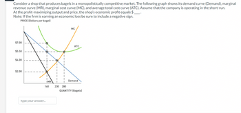 Consider a shop that produces bagels in a monopolistically competitive market. The following graph shows its demand curve (Demand), marginal
revenue curve (MR), marginal cost curve (MC), and average total cost curve (ATC). Assume that the company is operating in the short-run.
At the profit-maximizing output and price, the shop's economic profit equals $.
Note: If the firm is earning an economic loss be sure to include a negative sign.
PRICE (Dollars per bagel)
$7.00
$5.50
$4.00
$2.00
I
1
I
"
I
I
IMR
160
type your answer...
I
I
230 280
MC
ATC
Demand
QUANTITY (Bagels)