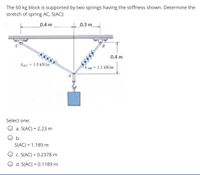 The 60 kg block is supported by two springs having the stiffness shown. Determine the
stretch of spring AC, S(AC):
0.4 m
0.3 m
0.4 m
kac 1.5 kN/m
1.2 kN/m
Select one:
a. S(AC) = 2.23 m
b.
S(AC) = 1.189 m
O c. S(AC) = 0.2378 m
O d. S(AC) = 0.1189 m
