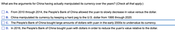 What are the arguments for China having actually manipulated its currency over the years? (Check all that apply.)
A. From 2010 through 2014, the People's Bank of China allowed the yuan to slowly decrease in value versus the dollar.
B. China manipulated its currency by keeping a hard peg to the U.S. dollar from 1995 through 2020.
C. The People's Bank of China bought large amounts of dollars with yuan in the early 2000s to undervalue its currency.
D. In 2016, the People's Bank of China bought yuan with dollars in order to reduce the yuan's value relative to the dollar.