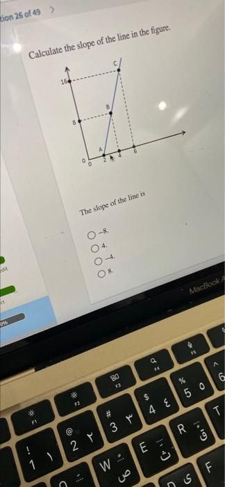 tion 26 of 49 >
dit
20%
Calculate the slope of the line in the figure.
*
*
F1
C
*
F2
The slope of the line is
0000
-8.
04.
-4.
08.
2 ۲
80
F3
3 ۳
W
"
****
a
F4
$
4 E
E
C
MacBook A
R
-
FS
%
50
ی
in 10)
LL
A
56
T
F