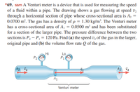 *69. ssm A Venturi meter is a device that is used for measuring the speed
of a fluid within a pipe. The drawing shows a gas flowing at speed v,
through a horizontal section of pipe whose cross-sectional area is Az =
0.0700 m². The gas has a density of p = 1.30 kg/m². The Venturi meter
has a cross-sectional area of A, = 0.0500 m² and has been substituted
for a section of the larger pipe. The pressure difference between the two
sections is P, – P, = 120 Pa. Find (a) the speed v, of the gas in the larger,
original pipe and (b) the volume flow rate Q of the gas.
Hi
Lo
P1
A2 v2
A2 v2
A1
Venturi meter
