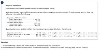 Required information
[The following information applies to the questions displayed below.]
Annin Laboratories uses the FIFO method to account for its work-in-process inventories. The accounting records show the
following information for February:
Beginning WIP inventory
Direct materials
Conversion costs
Current period costs
Direct materials
Conversion costs
$ 26,553
8,605
Beginning inventory
Current period units started
Ending inventory
159,792
82,020
Quantity information is obtained from the manufacturing records and includes the following:
6,000 units
45,200 units
(40% complete as to materials, 15% complete as to conversion)
23,000 units (75% complete as to materials, 35% complete as to conversion)
Required:
a. Compute the equivalent units for the materials and conversion cost calculations.
b. Compute the cost per equivalent unit for direct materials and for conversion costs for February using the FIFO method.