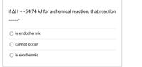 If AH = -54.74 kJ for a chemical reaction, that reaction
is endothermic
cannot occur
is exothermic
