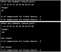 Enter the elements (search pool):
1 12 18 22 31 34 40 46 59 67 85
Target:
40
# of comparisons for Linear Search: 4
# of comparisons for Binary Search: 2
Enter the elements (search pool):
1 12 18 22 31 34 40 46 59 67 85
Target:
100
Not found!
# of comparisons for Linear Search: 8
Not found!
# of comparisons for Binary Search:
5

