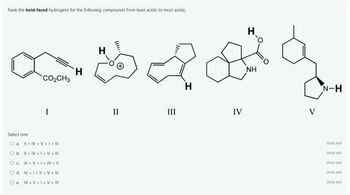 Rank the bold-faced hydrogens for the following compounds from least acidic to most acidic.
°cOCH3
H
H
(+)
I
Select one:
O a. [[ > ]V > V > / > [][
O b. [[ > ]V > 1 > V > [[[
O c Ill[ > V > 1 > ]V > ]]
O d. lV > 1 > l[ > V > [][
O e. IV II > | > V > III
II
H
H.
NH
IV
V
N-H
cross out
cross out
cross out
cross out
cross out