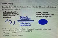 Protein folding
Consider the equilibrium between the unfolded and folded (native) states
of a protein, shown below:
unfolded, inactive;
collection of many,
many "random"
structures
folded, native,
active 3-dimensional
structure of protein
folding (or
renaturation)
unfolding (or
denaturation)
For the reaction written as shown (folding direction), for this protein
under certain solution conditions at 25 "C:
AH'fe
=-25.1 kJ/mol
folding
AS'
folding =-0.06 kJ / (mol K).
