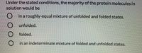 Under the stated conditions, the majority of the protein molecules in
solution would be
O in a roughly-equal mixture of unfolded and folded states.
O unfolded.
folded.
O in an indeterminate mixture of folded and unfolded states.
