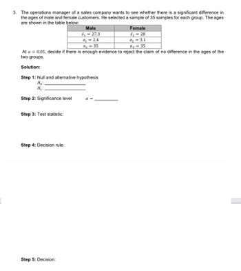 3. The operations manager of a sales company wants to see whether there is a significant difference in
the ages of male and female customers. He selected a sample of 35 samples for each group. The ages
are shown in the table below:
Male
x₁ = 27.3
Female
x₂ = 28
%₂= 3.1
o₂ = 2.4
n₁ = 35
n₂ = 35
At a = 0.05, decide if there is enough evidence to reject the claim of no difference in the ages of the
two groups.
Solution:
Step 1: Null and alternative hypothesis
H₂:
H₂:
Step 2: Significance level
α =
Step 3: Test statistic:
Step 4: Decision rule:
Step 5: Decision: