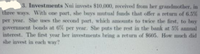 3. Investments Nui invests $10,000, received from her grandmother, in
three ways. With one part, she buys mutual funds that offer a return of 6.5%
per year. She uses the second part, which amounts to twice the first, to buy
government bonds at 6% per year. She puts the rest in the bank at 5% annual
interest. The first year her investments bring a return of $605. How much did
she invest in each way?
