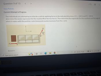 Question 9 of 15
-15
= :
View Policies
Current Attempt in Progress
Two individuals are attempting to relocate a sofa by applying forces in the indicated directions. If F₁ = 330 N and F2 = 450 N,
determine the vector expression for the resultant R of the two forces. Then determine the magnitude R of the resultant and the angle 0
which it makes with the positive x-axis (measured counterclockwise from the x-axis).
1
68°
1
F₁
Answers:
ENG
29°C Mostly cloudy
Type here to search
-1080-
< >
L
O
B
100
C
3'
04