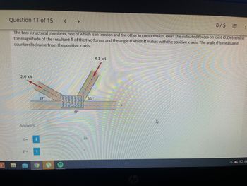 Question 11 of 15
< >
0/5
E
:
The two structural members, one of which is in tension and the other in compression, exert the indicated forces on joint O. Determine
the magnitude of the resultant R of the two forces and the angle which R makes with the positive x-axis. The angle 0 is measured
counterclockwise from the positive x-axis.
4.1 kN
2.0 KN
h
Answers:
R=
0=
i
i
37°
!!!
51'
KN
hp