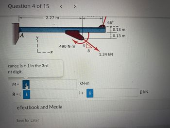 Question 4 of 15
A
rance is ± 1 in the 3rd
nt digit.
M =
R = i
e Textbook and Media
Save for Later
I
<
2.27 m-
L--x
490 N·m
8
kN•m
i+
PI
66°
1.34 KN
0.13 m
0.13 m
j) kN