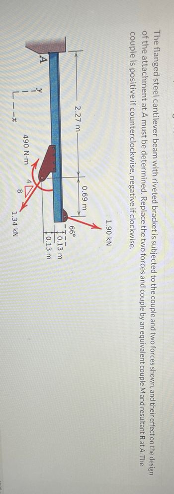 The flanged steel cantilever beam with riveted bracket is subjected to the couple and two forces shown, and their effect on the design
of the attachment at A must be determined. Replace the two forces and couple by an equivalent couple M and resultant R at A. The
couple is positive if counterclockwise, negative if clockwise.
1.90 KN
0.69 m
2.27 m-
66°
A
1
L--x
490 N·m
1.34 KN
0.13 m
0.13 m