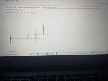 1
Question 14 of 15
-15
Compute the combined moment of the two 70-lb forces about (a) point O and (b) point A. The moment is positive if counterclockwise,
negative if clockwise.
Assume a = 8.3 in., b = 3.9 in., F = 70 lb.
y
I
F
Answers:
10:5
29°C Mostly cloudy
Type here to search
04/06
D
1080
1
O
EI
%
3'
&
*
8
!!!
ENG