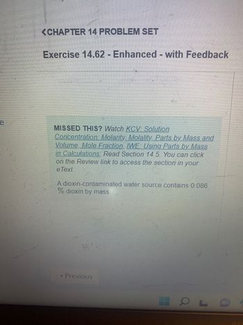 ## Chapter 14 Problem Set

### Exercise 14.62 - Enhanced - with Feedback

**Missed This?** Watch KCV: Solution Concentration: Molarity, Molality, Parts by Mass and Volume, Mole Fraction, IWE: Using Parts by Mass in Calculations. Read Section 14.5. You can click on the Review link to access the section in your eText.

A dioxin-contaminated water source contains 0.086% dioxin by mass.

[Graph or diagram explanation: There are no graphs or diagrams in this image.]