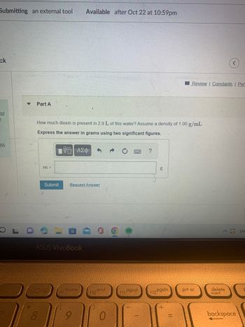 **Title: Calculating the Amount of Dioxin in Water**

**Part A**

**Question:**
How much dioxin is present in 2.9 L of this water? Assume a density of 1.00 g/mL.

**Instructions:**
Express the answer in grams using two significant figures.

**Input Field:**
- Answer box for entering the mass of dioxin in grams.

**Options:**
- "Submit" button for submitting the answer.
- "Request Answer" option for assistance.

- The problem involves converting the volume of water to mass and calculating how much dioxin is present, assuming you know the concentration. The density provides a direct conversion from volume to mass since 1 L of water at this density equals 1000 g.