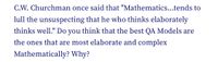 C.W. Churchman once said that "Mathematics...tends to
lull the unsuspecting that he who thinks elaborately
thinks well." Do you think that the best QA Models are
the ones that are most elaborate and complex
Mathematically? Why?