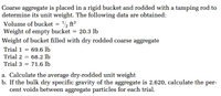 Coarse aggregate is placed in a rigid bucket and rodded with a tamping rod to
determine its unit weight. The following data are obtained:
Volume of bucket = ½ ft³
Weight of empty bucket = 20.3 lb
Weight of bucket filled with dry rodded coarse aggregate
Trial 1 = 69.6 lb
Trial 2 = 68.2 lb
Trial 3 = 71.6 lb
a. Calculate the average dry-rodded unit weight
b. If the bulk dry specific gravity of the aggregate is 2.620, calculate the per-
cent voids between aggregate particles for each trial.
