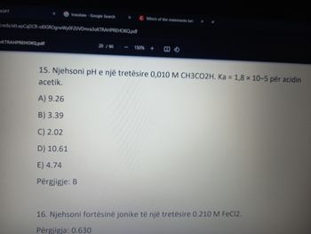 tGPT
translate Google Search
X
C Which of the statements bel
X
oads/att.epCqDCR-ol0GROgrwWy0F2UVDmra3oKTRAHPREHOKQ.pdf
OKTRAHPREHOKQ.pdf
20/60
150%+
15. Njehsoni pH e një tretësire 0,010 M CH3CO2H. Ka = 1,8 x 10-5 për acidin
acetik.
A) 9.26
B) 3.39
C) 2.02
D) 10.61
E) 4.74
Përgjigje: B
16. Njehsoni fortësinë jonike të një tretësire 0.210 M FeCl2.
Përgjigja: 0.630