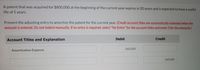 A patent that was acquired for $800,000 at the beginning of the current year expires in 20 years and is expected to have a useful
life of 5 years.
Present the adjusting entry to amortize the patent for the current year. (Credit account titles are automatically indented when the
amount is entered. Do not indent manually. If no entry is required, select "No Entry" for the account titles and enter O for the amounts.)
Account Titles and Explanation
Debit
Credit
160,000
Amortization Expense
160,000
