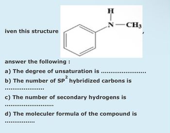 iven this structure
H
N -CH3
answer the following:
a) The degree of unsaturation is
2
b) The number of SP hybridized carbons is
‒‒‒‒‒‒‒‒‒‒‒‒‒‒‒E
‒‒‒‒‒‒‒‒
c) The number of secondary hydrogens is
d) The moleculer formula of the compound is