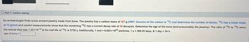 Part 1: Carbon dating
An archaeologist finds some ancient jewelry made from bone. The jewelry has a carbon mass of 127 g (HINT: Assume all the carbon is 12C and determine the number of atoms, 12C has a molar mass
of 12 g/mol) and careful measurements show that the remaining 14C has a current decay rate of 16 decays/s. Determine the age of the bone (and presumably the jewelry). The ratio of 14C to 12C when
the animal died was 1.25x10-12 & the half-life of 14C is 5730 y. Additionally, 1 mol = 6.022x1023 particles, 1 y = 365.25 days, & 1 day = 24 h.
age of bone =