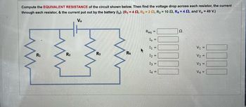 Compute the EQUIVALENT RESISTANCE of the circuit shown below. Then find the voltage drop across each resistor, the current
through each resistor, & the current put out by the battery (lo). (R₁ = 4 S2, R₂ = 22, R3 = 102, R4 = 42, and V, = 49 V.)
Vo
Evin
R1
R2
R3
R4
Req
=
Io =
I1 =
12
13 =
I4 =
2
V₁ =
V₂
V3 =
V4 =
0000