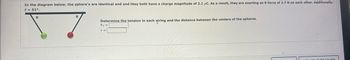 In the diagram below, the sphere's are identical and and they both have a charge magnitude of 2.1 μC. As a result, they are exerting an E-force of 2.7 N on each other. Additionally,
0 = 51°.
8
8
Determine the tension in each string and the distance between the centers of the spheres.
FT =
r =