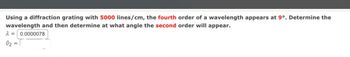 Using a diffraction grating with 5000 lines/cm, the fourth order of a wavelength appears at 9º. Determine the
wavelength and then determine at what angle the second order will appear.
λ = 0.0000078
02
=