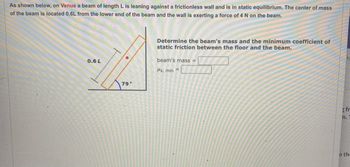 ### Problem Description

As shown below, on Venus, a beam of length \( L \) is leaning against a frictionless wall and is in static equilibrium. The center of mass of the beam is located \( 0.6L \) from the lower end of the beam, and the wall is exerting a force of 4 N on the beam.

### Diagram Explanation

In the diagram accompanying the problem:

- The beam is shown leaning against a vertical wall.
- It forms an angle of 79° with the horizontal floor.
- A red dot marks the center of mass, located 0.6 times the length of the beam from its lower end.
- There is an arrow indicating the direction of the 4 N force exerted by the wall on the beam.

### Objective

Determine the beam's mass and the minimum coefficient of static friction between the floor and the beam.

#### Variables to be Found

- **Beam's mass**: __________
- **Minimum coefficient of static friction (\( \mu_s, \text{ min} \))**: __________