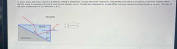 As shown below, light from a vacuum is incident on a shard of Shawtonium (a newly discovered compound). The backside of the shard is up against an unknown material. When
the light strikes the backside of the shard, total internal reflection occurs. The light then emerges from the side of the shard and resumes traveling through a vacuum. The index of
refraction of Shawtonium is 2.5. Determine 01 & 02
unknown
0₂
shard
vacuum
79°
30°
0₁
0₁ =
0₂=