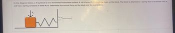 In the diagram below, a 4 kg block is on a horizontal frictionless surface. A 14 N force (F₁) is pushing down on the block. The block is attached to a spring that is stretched 0.92 m
and has a spring constant of 4300 N/m. Determine the normal force on the block and its acceleration.
FN =
WWW W
a =