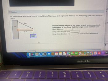 Problem
As shown below, a horizontal beam is in equilibrium. The orange circle represents the hinge and the 5 m long cable has a tension of
594 N.
3 m
5 m
4 m
2
162 N
CEFFER
C
Bw
#3
Determine the weight of the beam as well as the magnitude
& direction of the force that the hinge exerts on the beam.
beam weight =
hinge force magnitude =
hinge force direction =
$
4
21
%
5
o relative to the horizontal.
LION
MacBook Pro
6
&
7
*0
o th
tv