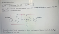 For the circuit below,
Z1=2N
Zc=-j0.8N ZL=jóN
Z2=22
if i = 120°A, write the frequency domain (phasors) mesh equation for the loop i2. [You do
%D
NOT need to solve the equation.)]
Z1
Icos(wt) A
Scos(wt) V
Z2
(the angle symbol can be found using the "insert math equation" button that looks like "Va ",
%3D
then look under the "misc" tab)
