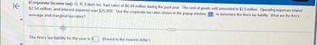 ↑
(Corporate income tax) G. R. Edwin Inc had sales of $6.09 million during the past year. The cost of goods sold amounted to $2.5 million Operating expenses totaled
$2.54 million, and interest expense was $25,000. Use the corporate tax rates shown in the popup window to determine the firm's tax liability What are the firm's
average and marginal tax rates?
The firm's tax liability for the year is $ (Round to the nearest dollar)