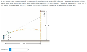 As part of a circus performance, a man is attempting to throw a dart into an apple which is dropped from an overhead platform. Upon
release of the apple, the man has a reflex delay of 270 milliseconds before throwing the dart. If the dart is released with a speed yo = 13
m/s, at what distance d below the platform should the man aim if the dart is to strike the apple before it hits the ground?
Vo
1.50 m
Answer: d = i
11.5 m
m
8.2 m