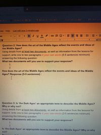 **Question 2: How does the art of the Middle Ages reflect the events and ideas of the Middle Ages?**

Using details from **at least two documents**, as well as information from the lessons for support, write one to two paragraphs **in your own words** (3-5 sentences minimum) answering the following question:

**What two documents will you use to support your response?**
1.
2.

**How does the art of the Middle Ages reflect the events and ideas of the Middle Ages? Response (3-5 sentences):**

---

**Question 3: Is 'the Dark Ages' an appropriate term to describe the Middle Ages? Why or why not?**

Using details from **at least two documents**, as well as information from the lessons for support, write one to two paragraphs **in your own words** (3-5 sentences minimum) answering the following question:

**What two documents will you use to support your response?**
1.
2.

**Is 'the Dark Ages' an appropriate term to describe the Middle Ages? Why or why not? Response (3-5 sentences):**