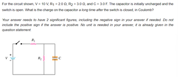 For the circuit shown, V = 10 V, R₁ = 2.00, R₂ = 3.00, and C = 3.0 F. The capacitor is initially uncharged and the
switch is open. What is the charge on the capacitor a long time after the switch is closed, in Coulomb?
Your answer needs to have 2 significant figures, including the negative sign in your answer if needed. Do not
include the positive sign if the answer is positive. No unit is needed in your answer, it is already given in the
question statement.
R₁
R₂}
C