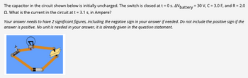 The capacitor in the circuit shown below is initially uncharged. The switch is closed at t = 0 s. AV battery = 30 V, C = 3.0 F, and R = 2.0
2. What is the current in the circuit at t = 3.1 s, in Ampere?
Your answer needs to have 2 significant figures, including the negative sign in your answer if needed. Do not include the positive sign if the
answer is positive. No unit is needed in your answer, it is already given in the question statement.