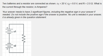 Two batteries and a resistor are connected as shown. \( \varepsilon_1 = 20 \, \text{V}, \, \varepsilon_2 = 8.0 \, \text{V}, \) and \( R = 2.0 \, \Omega. \) What is the current through the resistor, in Amperes?

Your answer needs to have 2 significant figures, including the negative sign in your answer if needed. Do not include the positive sign if the answer is positive. No unit is needed in your answer, it is already given in the question statement.

**Diagram Explanation:**
The diagram shows a circuit with two batteries and a resistor in series. Battery \( \varepsilon_1 \) (20 V) is at the top left, and battery \( \varepsilon_2 \) (8.0 V) is below it. The resistor is placed to the right of the batteries. Note the orientation of the batteries with positive and negative terminals properly marked.