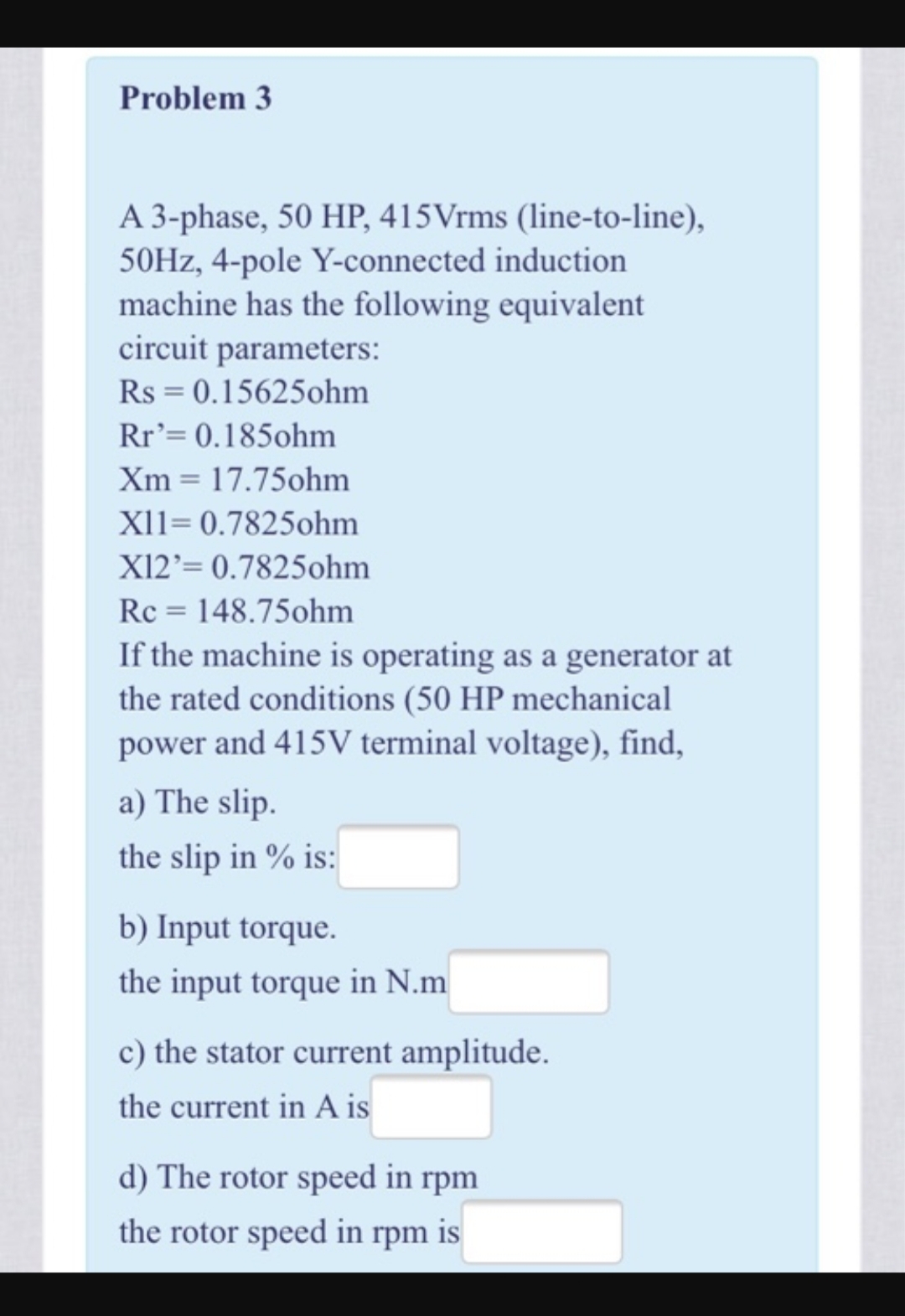 Problem 3
A 3-phase, 50 HP, 415Vrms (line-to-line),
50HZ, 4-pole Y-connected induction
machine has the following equivalent
circuit parameters:
Rs = 0.15625ohm
Rr'= 0.185ohm
Xm = 17.75ohm
XI1= 0.7825ohm
X12'= 0.7825ohm
Rc = 148.75ohm
If the machine is operating as a generator at
the rated conditions (50 HP mechanical
power and 415V terminal voltage), find,
a) The slip.
the slip in % is:
b) Input torque.
the input torque in N.m
c) the stator current amplitude.
the current in A is
d) The rotor speed in rpm
the rotor speed in rpm is

