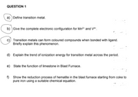 QUESTION 1
a) ) Define transition metal.
b) Give the complete electronic configuration for Mn?* and V*".
c) Transition metals can form coloured compounds when bonded with ligand.
Briefly explain this phenomenon.
d) Explain the trend of ionization energy for transition metal across the period.
e) State the function of limestone in Blast Furnace.
f) Show the reduction process of hematite in the blast furnace starting from coke to
pure iron using a suitable chemical equation.
