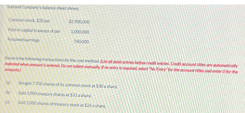 Sunland Company's balance sheet shows:
Common stock, $20 par
Paid-in capital in excess of par
Retained earnings
$2,900,000
1,000,000
740,000
Record the following transactions by the cost method. (List all debit entries before credit entries. Credit account titles are automatically
indented when amount is entered. Do not indent manually. If no entry is required, select "No Entry for the account titles and enter 0 for the
amounts)
(a)
(b)
(c)
Bought 7,900 shares of its common stock at $30 a share.
Sold 3,900 treasury shares at $31 a share
Sold 2,000 shares of treasury stock at $26 a share.