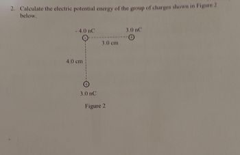 2. Calculate the electric potential energy of the group of charges shown in Figure 2
below.
-4.0 nC
4.0 cm
3.0 nC
3.0 cm
Figure 2
3.0 nC