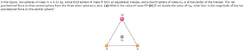 In the figure, two spheres of mass m = 6.52 kg. and a third sphere of mass M form an equilateral triangle, and a fourth sphere of mass m4 is at the center of the triangle. The net
gravitational force on that central sphere from the three other spheres is zero. (a) What is the value of mass M? (b) If we double the value of m4, what then is the magnitude of the net
gravitational force on the central sphere?
M
M₁