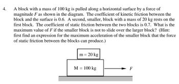 4.
A block with a mass of 100 kg is pulled along a horizontal surface by a force of
magnitude F as shown in the diagram. The coefficient of kinetic friction between the
block and the surface is 0.6. A second, smaller, block with a mass of 20 kg rests on the
first block. The coefficient of static friction between the two blocks is 0.7. What is the
maximum value of F if the smaller block is not to slide over the larger block? (Hint:
first find an expression for the maximum acceleration of the smaller block that the force
of static friction between the blocks can produce.)
m = 20 kg
M = 100 kg
F