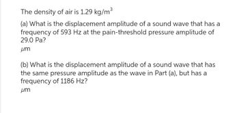 The density of air is 1.29 kg/m³
(a) What is the displacement amplitude of a sound wave that has a
frequency of 593 Hz at the pain-threshold pressure amplitude of
29.0 Pa?
um
(b) What is the displacement amplitude of a sound wave that has
the same pressure amplitude as the wave in Part (a), but has a
frequency of 1186 Hz?
um